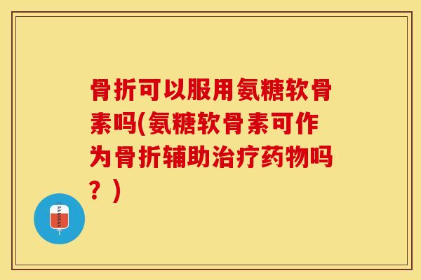 骨折可以服用氨糖软骨素吗(氨糖软骨素可作为骨折辅助治疗药物吗？)