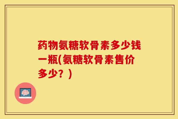 药物氨糖软骨素多少钱一瓶(氨糖软骨素售价多少？)-第1张图片-关节保镖