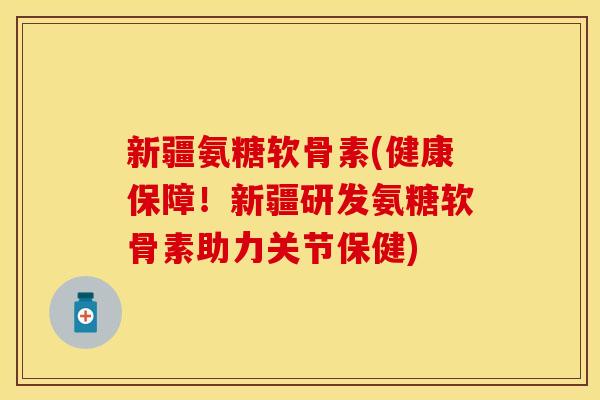 新疆氨糖软骨素(健康保障！新疆研发氨糖软骨素助力关节保健)