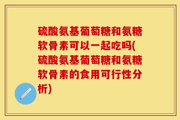 硫酸氨基葡萄糖和氨糖软骨素可以一起吃吗(硫酸氨基葡萄糖和氨糖软骨素的食用可行性分析)