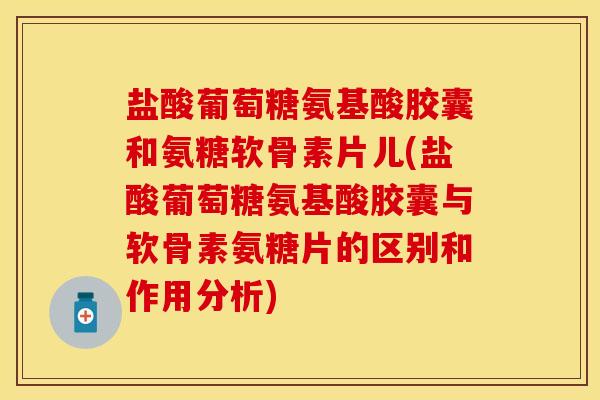 盐酸葡萄糖氨基酸胶囊和氨糖软骨素片儿(盐酸葡萄糖氨基酸胶囊与软骨素氨糖片的区别和作用分析)