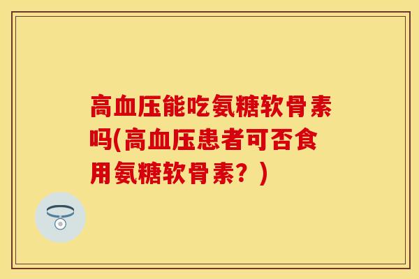 高血压能吃氨糖软骨素吗(高血压患者可否食用氨糖软骨素？)