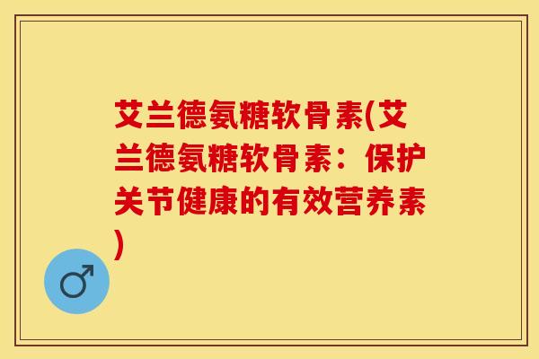 艾兰德氨糖软骨素(艾兰德氨糖软骨素：保护关节健康的有效营养素)