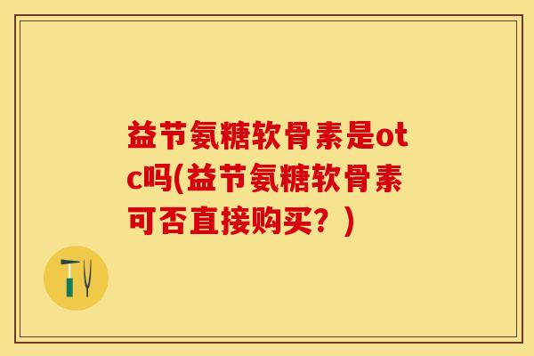 益节氨糖软骨素是otc吗(益节氨糖软骨素可否直接购买？)-第1张图片-关节保镖