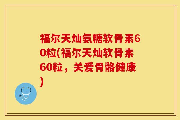 福尔天灿氨糖软骨素60粒(福尔天灿软骨素60粒，关爱骨骼健康)