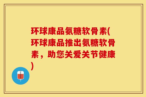 环球康品氨糖软骨素(环球康品推出氨糖软骨素，助您关爱关节健康)