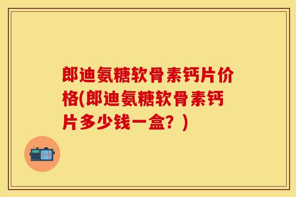 郎迪氨糖软骨素钙片价格(郎迪氨糖软骨素钙片多少钱一盒？)