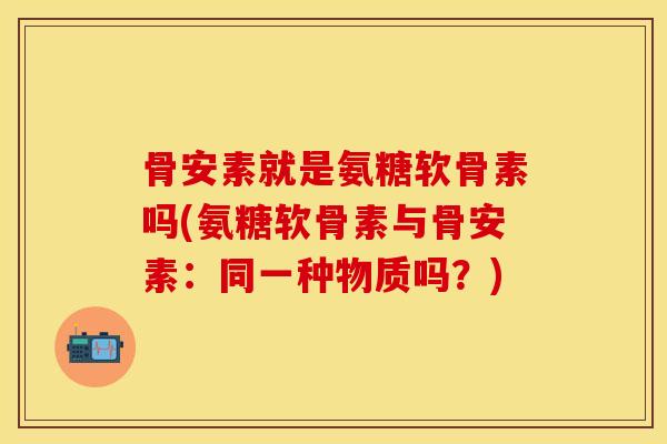 骨安素就是氨糖软骨素吗(氨糖软骨素与骨安素：同一种物质吗？)