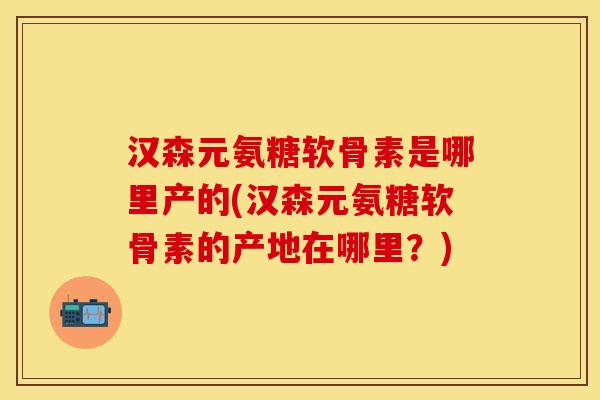 汉森元氨糖软骨素是哪里产的(汉森元氨糖软骨素的产地在哪里?)-第1张图片-关节保镖 汉森元氨糖软骨素是哪里产的(汉森元氨糖软骨素的产地在哪里?)-第1张图片-关节保镖