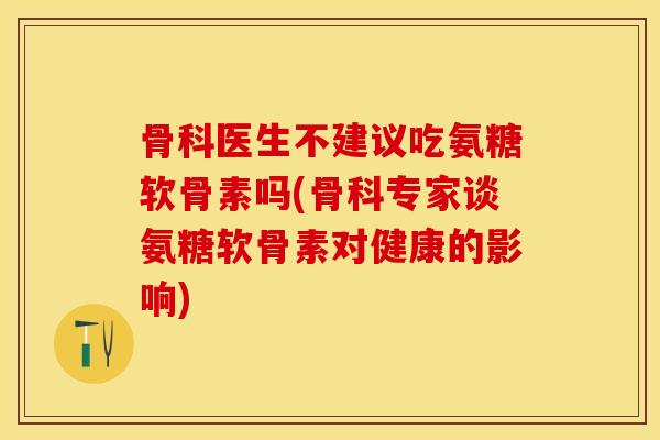 骨科医生不建议吃氨糖软骨素吗(骨科专家谈氨糖软骨素对健康的影响)