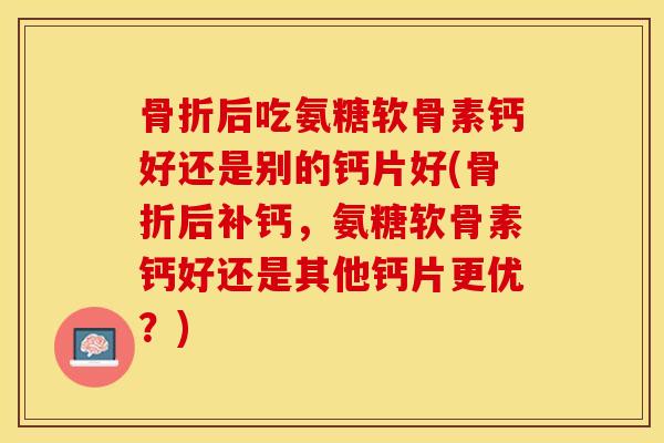 骨折后吃氨糖软骨素钙好还是别的钙片好(骨折后补钙，氨糖软骨素钙好还是其他钙片更优？)
