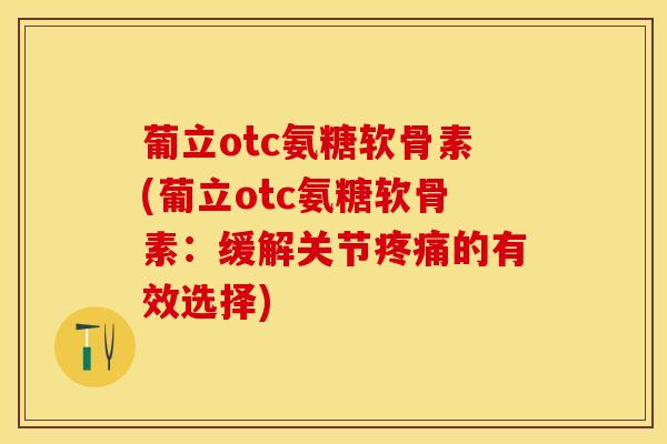 葡立otc氨糖软骨素(葡立otc氨糖软骨素：缓解关节疼痛的有效选择)-第1张图片-关节保镖