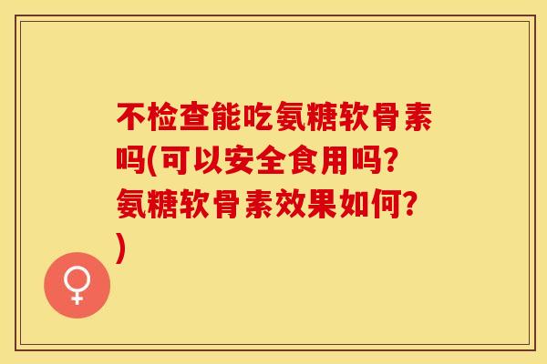 不检查能吃氨糖软骨素吗(可以安全食用吗？氨糖软骨素效果如何？)