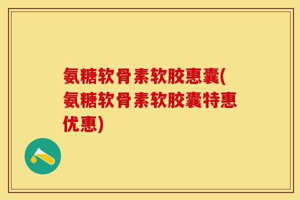 氨糖软骨素软胶惠囊(氨糖软骨素软胶囊特惠优惠)