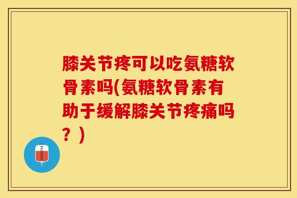 膝关节疼可以吃氨糖软骨素吗(氨糖软骨素有助于缓解膝关节疼痛吗？)