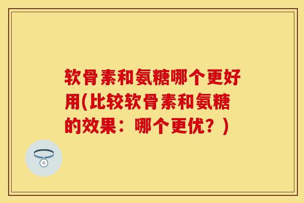 软骨素和氨糖哪个更好用(比较软骨素和氨糖的效果：哪个更优？)