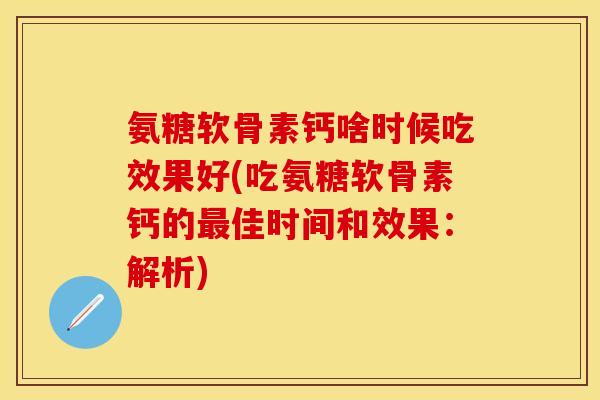 氨糖软骨素钙啥时候吃效果好(吃氨糖软骨素钙的最佳时间和效果：解析)
