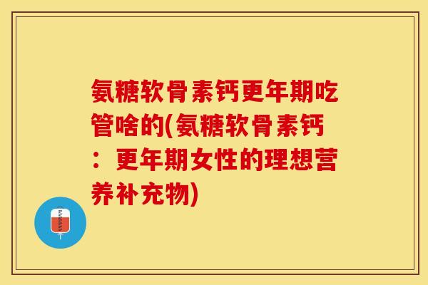 氨糖软骨素钙更年期吃管啥的(氨糖软骨素钙：更年期女性的理想营养补充物)