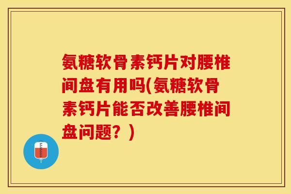 氨糖软骨素钙片对腰椎间盘有用吗(氨糖软骨素钙片能否改善腰椎间盘问题？)