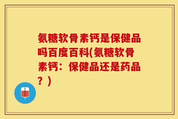 氨糖软骨素钙是保健品吗百度百科(氨糖软骨素钙：保健品还是药品？)