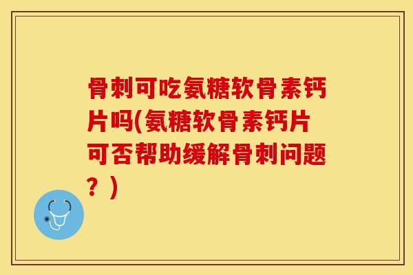 骨刺可吃氨糖软骨素钙片吗(氨糖软骨素钙片可否帮助缓解骨刺问题？)