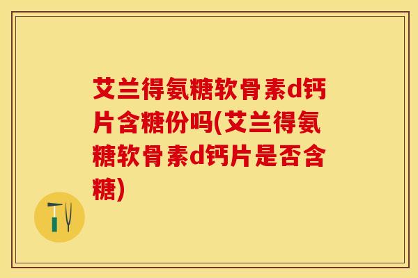 艾兰得氨糖软骨素d钙片含糖份吗(艾兰得氨糖软骨素d钙片是否含糖)