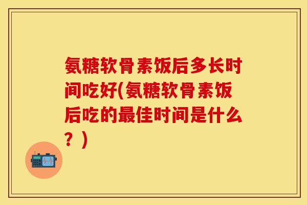 氨糖软骨素饭后多长时间吃好(氨糖软骨素饭后吃的最佳时间是什么？)