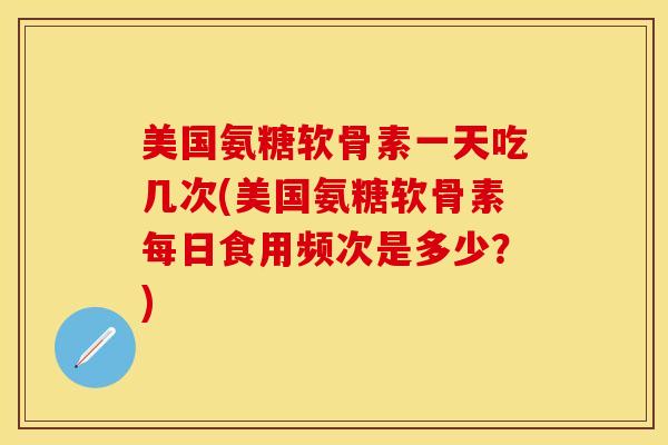 美国氨糖软骨素一天吃几次(美国氨糖软骨素每日食用频次是多少？)