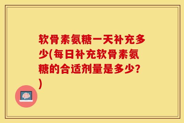 软骨素氨糖一天补充多少(每日补充软骨素氨糖的合适剂量是多少？)