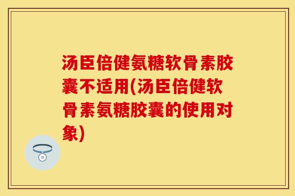 汤臣倍健氨糖软骨素胶囊不适用(汤臣倍健软骨素氨糖胶囊的使用对象)