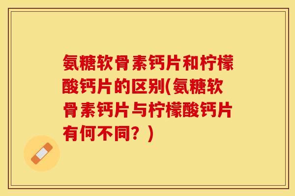 氨糖软骨素钙片和柠檬酸钙片的区别(氨糖软骨素钙片与柠檬酸钙片有何不同？)