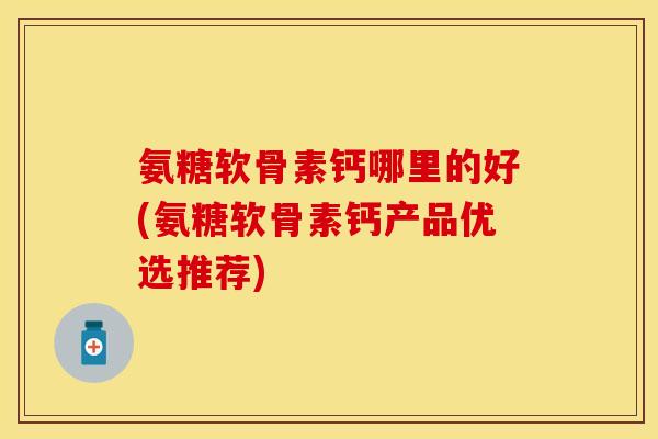 氨糖软骨素钙哪里的好(氨糖软骨素钙产品优选推荐)