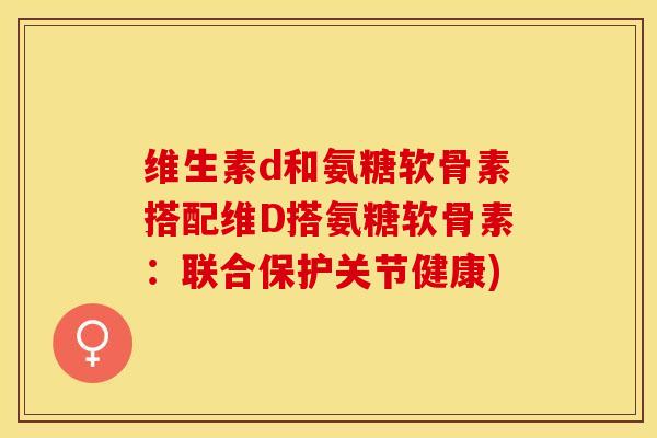 维生素d和氨糖软骨素搭配维D搭氨糖软骨素：联合保护关节健康)