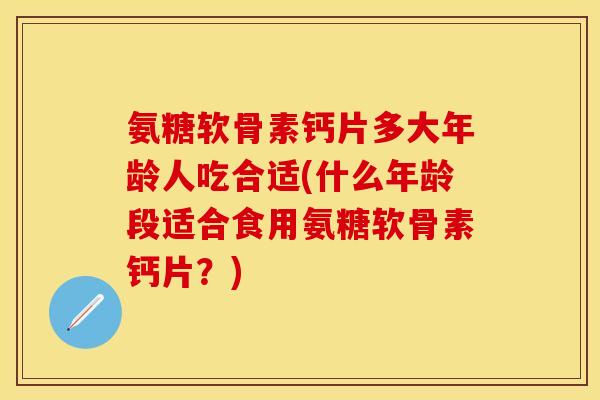 氨糖软骨素钙片多大年龄人吃合适(什么年龄段适合食用氨糖软骨素钙片？)