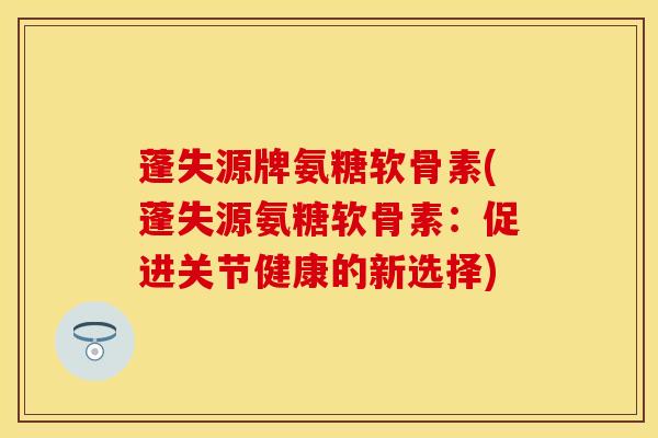 蓬失源牌氨糖软骨素(蓬失源氨糖软骨素：促进关节健康的新选择)