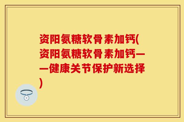 资阳氨糖软骨素加钙(资阳氨糖软骨素加钙——健康关节保护新选择)