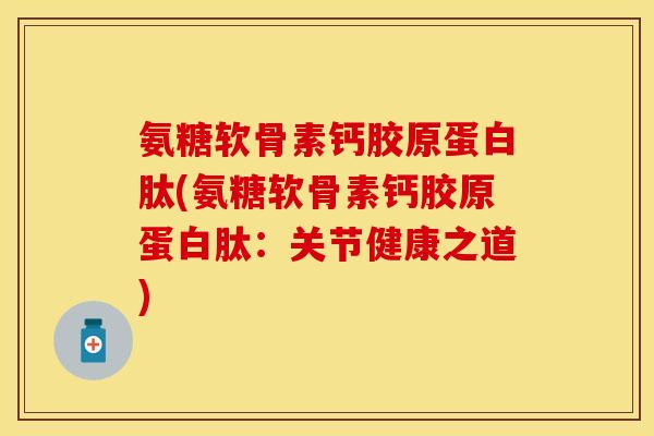 氨糖软骨素钙胶原蛋白肽(氨糖软骨素钙胶原蛋白肽：关节健康之道)