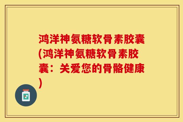鸿洋神氨糖软骨素胶囊(鸿洋神氨糖软骨素胶囊：关爱您的骨骼健康)