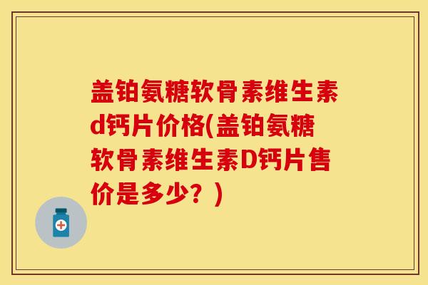 盖铂氨糖软骨素维生素d钙片价格(盖铂氨糖软骨素维生素D钙片售价是多少？)