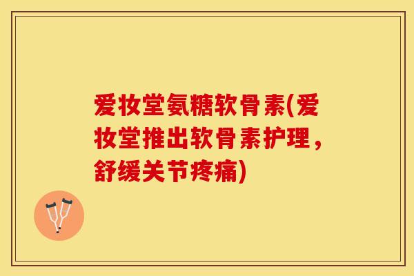 爱妆堂氨糖软骨素(爱妆堂推出软骨素护理，舒缓关节疼痛)