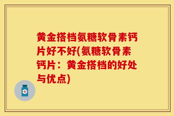 黄金搭档氨糖软骨素钙片好不好(氨糖软骨素钙片：黄金搭档的好处与优点)