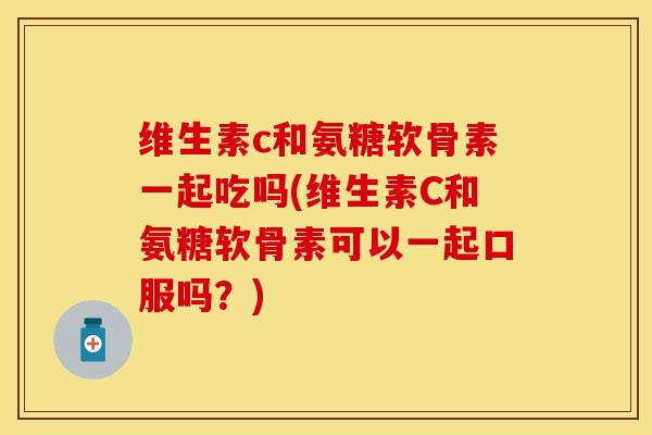 维生素c和氨糖软骨素一起吃吗(维生素C和氨糖软骨素可以一起口服吗？)