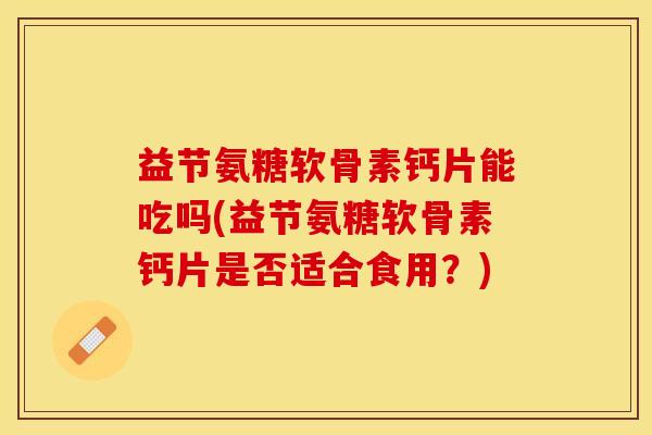 益节氨糖软骨素钙片能吃吗(益节氨糖软骨素钙片是否适合食用？)