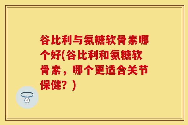 谷比利与氨糖软骨素哪个好(谷比利和氨糖软骨素，哪个更适合关节保健？)