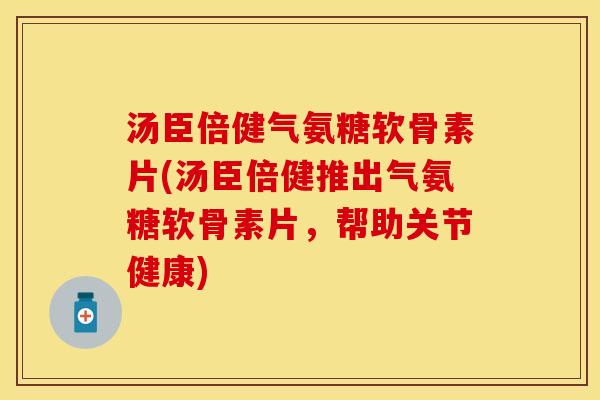 汤臣倍健气氨糖软骨素片(汤臣倍健推出气氨糖软骨素片，帮助关节健康)