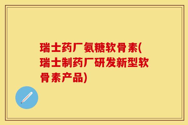 瑞士药厂氨糖软骨素(瑞士制药厂研发新型软骨素产品)