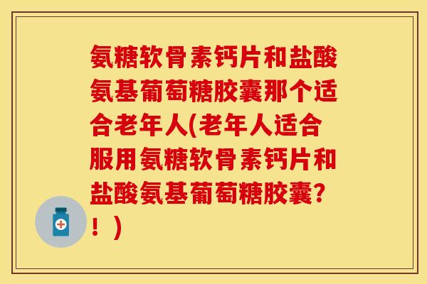 氨糖软骨素钙片和盐酸氨基葡萄糖胶囊那个适合老年人(老年人适合服用氨糖软骨素钙片和盐酸氨基葡萄糖胶囊？！)