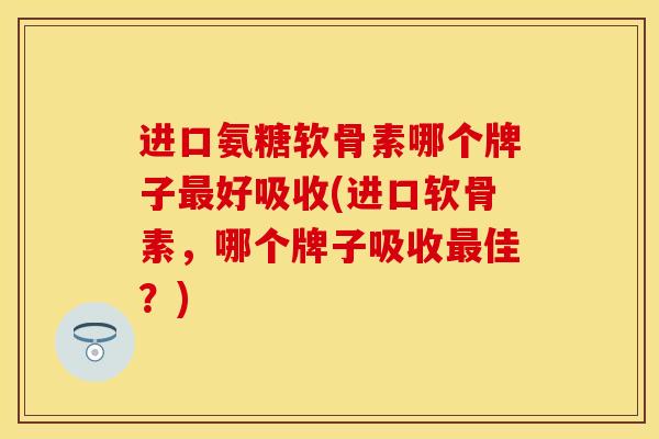 进口氨糖软骨素哪个牌子最好吸收(进口软骨素，哪个牌子吸收最佳？)