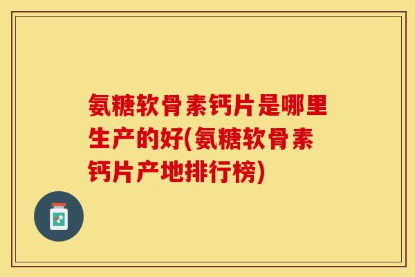 氨糖软骨素钙片是哪里生产的好(氨糖软骨素钙片产地排行榜)