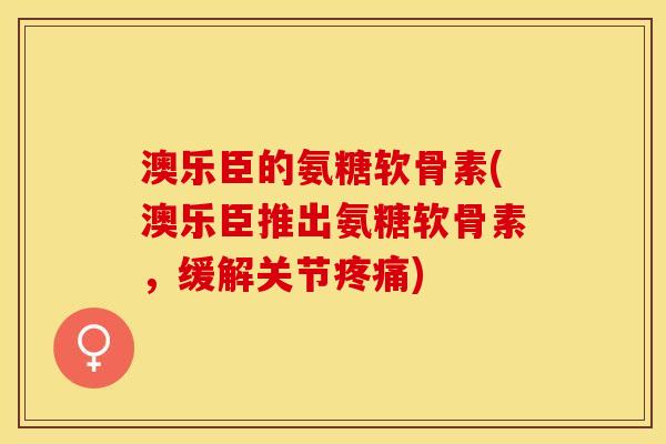 澳乐臣的氨糖软骨素(澳乐臣推出氨糖软骨素，缓解关节疼痛)